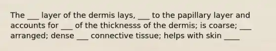 The ___ layer of the dermis lays, ___ to the papillary layer and accounts for ___ of the thicknesss of the dermis; is coarse; ___ arranged; dense ___ connective tissue; helps with skin ____