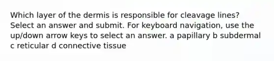 Which layer of the dermis is responsible for cleavage lines? Select an answer and submit. For keyboard navigation, use the up/down arrow keys to select an answer. a papillary b subdermal c reticular d connective tissue