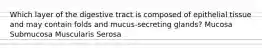 Which layer of the digestive tract is composed of epithelial tissue and may contain folds and mucus-secreting glands? Mucosa Submucosa Muscularis Serosa