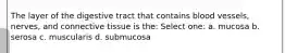 The layer of the digestive tract that contains blood vessels, nerves, and connective tissue is the: Select one: a. mucosa b. serosa c. muscularis d. submucosa