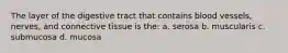 The layer of the digestive tract that contains blood vessels, nerves, and connective tissue is the: a. serosa b. muscularis c. submucosa d. mucosa