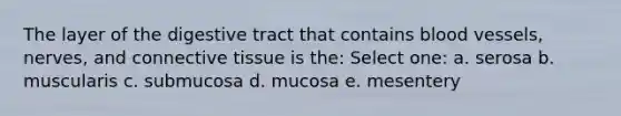 The layer of the digestive tract that contains <a href='https://www.questionai.com/knowledge/kZJ3mNKN7P-blood-vessels' class='anchor-knowledge'>blood vessels</a>, nerves, and <a href='https://www.questionai.com/knowledge/kYDr0DHyc8-connective-tissue' class='anchor-knowledge'>connective tissue</a> is the: Select one: a. serosa b. muscularis c. submucosa d. mucosa e. mesentery