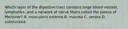 Which layer of the digestive tract contains large blood vessels, lymphatics, and a network of nerve fibers called the plexus of Meissner? A. muscularis externa B. mucosa C. serosa D. submucosa