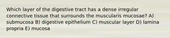 Which layer of the digestive tract has a dense irregular <a href='https://www.questionai.com/knowledge/kYDr0DHyc8-connective-tissue' class='anchor-knowledge'>connective tissue</a> that surrounds the muscularis mucosae? A) submucosa B) digestive epithelium C) muscular layer D) lamina propria E) mucosa