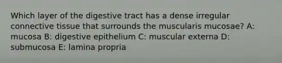 Which layer of the digestive tract has a dense irregular <a href='https://www.questionai.com/knowledge/kYDr0DHyc8-connective-tissue' class='anchor-knowledge'>connective tissue</a> that surrounds the muscularis mucosae? A: mucosa B: digestive epithelium C: muscular externa D: submucosa E: lamina propria