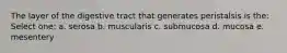 The layer of the digestive tract that generates peristalsis is the: Select one: a. serosa b. muscularis c. submucosa d. mucosa e. mesentery