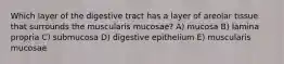 Which layer of the digestive tract has a layer of areolar tissue that surrounds the muscularis mucosae? A) mucosa B) lamina propria C) submucosa D) digestive epithelium E) muscularis mucosae