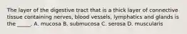 The layer of the digestive tract that is a thick layer of connective tissue containing nerves, blood vessels, lymphatics and glands is the _____. A. mucosa B. submucosa C. serosa D. muscularis