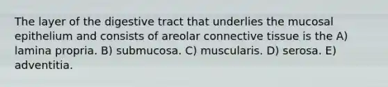 The layer of the digestive tract that underlies the mucosal epithelium and consists of areolar connective tissue is the A) lamina propria. B) submucosa. C) muscularis. D) serosa. E) adventitia.