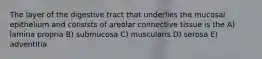 The layer of the digestive tract that underlies the mucosal epithelium and consists of areolar connective tissue is the A) lamina propria B) submucosa C) muscularis D) serosa E) adventitia