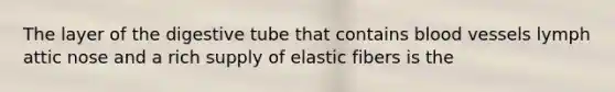 The layer of the digestive tube that contains blood vessels lymph attic nose and a rich supply of elastic fibers is the