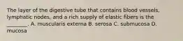 The layer of the digestive tube that contains blood vessels, lymphatic nodes, and a rich supply of elastic fibers is the ________. A. muscularis externa B. serosa C. submucosa D. mucosa