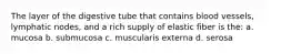 The layer of the digestive tube that contains blood vessels, lymphatic nodes, and a rich supply of elastic fiber is the: a. mucosa b. submucosa c. muscularis externa d. serosa