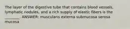 The layer of the digestive tube that contains blood vessels, lymphatic nodules, and a rich supply of elastic fibers is the ________. ANSWER: muscularis externa submucosa serosa mucosa