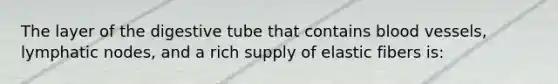 The layer of the digestive tube that contains blood vessels, lymphatic nodes, and a rich supply of elastic fibers is: