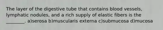 The layer of the digestive tube that contains blood vessels, lymphatic nodules, and a rich supply of elastic fibers is the ________. a)serosa b)muscularis externa c)submucosa d)mucosa