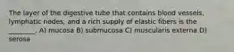 The layer of the digestive tube that contains blood vessels, lymphatic nodes, and a rich supply of elastic fibers is the ________. A) mucosa B) submucosa C) muscularis externa D) serosa