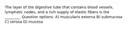 The layer of the digestive tube that contains blood vessels, lymphatic nodes, and a rich supply of elastic fibers is the ________. Question options: A) muscularis externa B) submucosa C) serosa D) mucosa