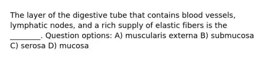 The layer of the digestive tube that contains blood vessels, lymphatic nodes, and a rich supply of elastic fibers is the ________. Question options: A) muscularis externa B) submucosa C) serosa D) mucosa