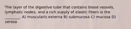 The layer of the digestive tube that contains blood vessels, lymphatic nodes, and a rich supply of elastic fibers is the ________. A) muscularis externa B) submucosa C) mucosa D) serosa