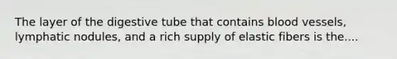 The layer of the digestive tube that contains blood vessels, lymphatic nodules, and a rich supply of elastic fibers is the....