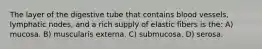 The layer of the digestive tube that contains blood vessels, lymphatic nodes, and a rich supply of elastic fibers is the: A) mucosa. B) muscularis externa. C) submucosa. D) serosa.