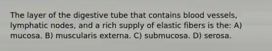 The layer of the digestive tube that contains blood vessels, lymphatic nodes, and a rich supply of elastic fibers is the: A) mucosa. B) muscularis externa. C) submucosa. D) serosa.