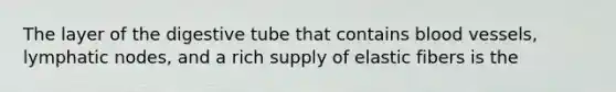 The layer of the digestive tube that contains blood vessels, lymphatic nodes, and a rich supply of elastic fibers is the