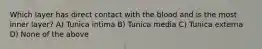 Which layer has direct contact with the blood and is the most inner layer? A) Tunica intima B) Tunica media C) Tunica externa D) None of the above