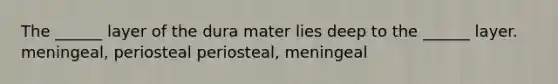 The ______ layer of the dura mater lies deep to the ______ layer. meningeal, periosteal periosteal, meningeal