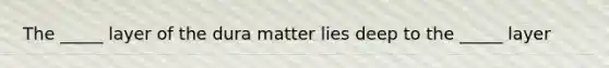 The _____ layer of the dura matter lies deep to the _____ layer