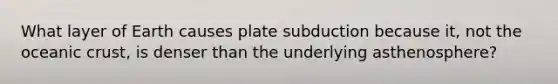 What layer of Earth causes plate subduction because it, not the oceanic crust, is denser than the underlying asthenosphere?