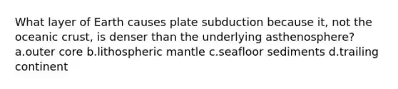 What layer of Earth causes plate subduction because it, not the <a href='https://www.questionai.com/knowledge/kPVS0KdHos-oceanic-crust' class='anchor-knowledge'>oceanic crust</a>, is denser than the underlying asthenosphere? a.outer core b.lithospheric mantle c.seafloor sediments d.trailing continent