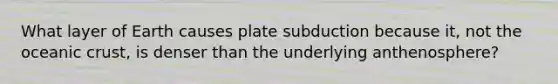 What layer of Earth causes plate subduction because it, not the oceanic crust, is denser than the underlying anthenosphere?