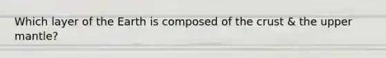 Which layer of the Earth is composed of the crust & the upper mantle?