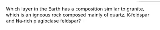 Which layer in the Earth has a composition similar to granite, which is an igneous rock composed mainly of quartz, K-feldspar and Na-rich plagioclase feldspar?