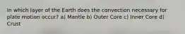 In which layer of the Earth does the convection necessary for plate motion occur? a) Mantle b) Outer Core c) Inner Core d) Crust