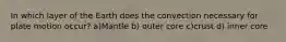 In which layer of the Earth does the convection necessary for plate motion occur? a)Mantle b) outer core c)crust d) inner core