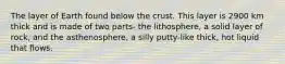 The layer of Earth found below the crust. This layer is 2900 km thick and is made of two parts- the lithosphere, a solid layer of rock, and the asthenosphere, a silly putty-like thick, hot liquid that flows.