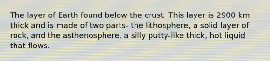 The layer of Earth found below <a href='https://www.questionai.com/knowledge/karSwUsNbl-the-crust' class='anchor-knowledge'>the crust</a>. This layer is 2900 km thick and is made of two parts- the lithosphere, a solid layer of rock, and the asthenosphere, a silly putty-like thick, hot liquid that flows.