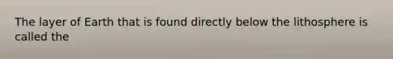 The layer of Earth that is found directly below the lithosphere is called the