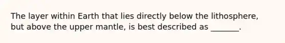 The layer within Earth that lies directly below the lithosphere, but above the upper mantle, is best described as _______.