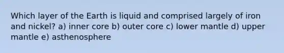 Which layer of the Earth is liquid and comprised largely of iron and nickel? a) inner core b) outer core c) lower mantle d) upper mantle e) asthenosphere