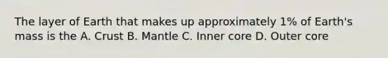 The layer of Earth that makes up approximately 1% of Earth's mass is the A. Crust B. Mantle C. Inner core D. Outer core