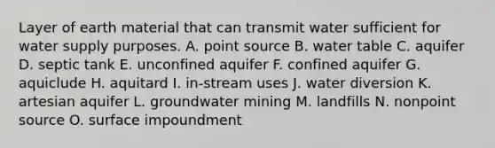 Layer of earth material that can transmit water sufficient for water supply purposes. A. point source B. water table C. aquifer D. septic tank E. unconfined aquifer F. confined aquifer G. aquiclude H. aquitard I. in-stream uses J. water diversion K. artesian aquifer L. groundwater mining M. landfills N. nonpoint source O. surface impoundment