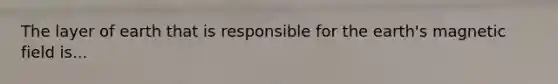 The layer of earth that is responsible for the earth's magnetic field is...