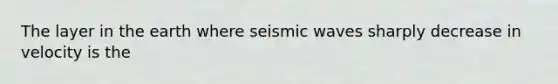 The layer in the earth where seismic waves sharply decrease in velocity is the