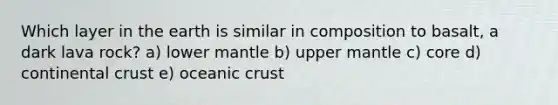 Which layer in the earth is similar in composition to basalt, a dark lava rock? a) lower mantle b) upper mantle c) core d) continental crust e) oceanic crust