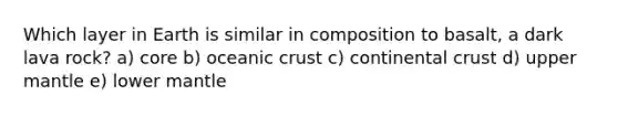 Which layer in Earth is similar in composition to basalt, a dark lava rock? a) core b) oceanic crust c) continental crust d) upper mantle e) lower mantle