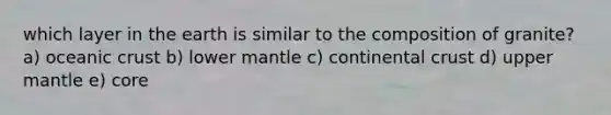 which layer in the earth is similar to the composition of granite? a) oceanic crust b) lower mantle c) continental crust d) upper mantle e) core